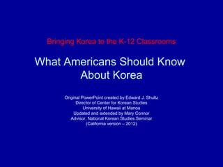 Bringing Korea to the K-12 Classrooms
What Americans Should Know
About Korea
Original PowerPoint created by Edward J. Shultz
Director of Center for Korean Studies
University of Hawaii at Manoa
Updated and extended by Mary Connor
Advisor, National Korean Studies Seminar
(California version – 2012)
 