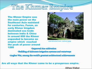 The Khmer Empire was the main power on the Southeast Asia mainland for centuries. Funan, an early Khmer kingdom dominated sea trade between India & China In around 800 the Khmer expanded to became an empire which  reached the peak of power around 1200  Are all ways that the Khmer came to be a prosperous empire. www.farhorizon.com/.../vertical_lg.jpg Althea Walker 