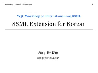 1
W3C Workshop on Internationalizing SSML
SSML Extension for Korean
Workshop : 2005/11/02 (Wed)
Sang-Jin Kim
sangjin@icu.ac.kr
 