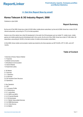 Find Industry reports, Company profiles
ReportLinker                                                                     and Market Statistics



                                           >> Get this Report Now by email!

Korea Telecom & 3G Industry Report, 2008
Published on April 2009

                                                                                                          Report Summary

By the end of Feb 2009, Korea has a total of 45.99 million mobile phone subscribers; by the end of 2008, Korea has a total of 35.36
internet subscribers, accounting for 77% of its total population.


Korea is one of the nations has a fast 3G development in the world; the 3G businesses such as mobile TV, mobile music, mobile
games and mobile positioning are all developed well in this country. By the end of Nov 2008, Korea has a total of 15.86 million 3G
subscribers, accounting for 34.95% of its total number of mobile communication subscribers.


In Feb 2009, Korea mobile communication market was shared by the three operators as SKT 50.49%, KTF 31.48%, and LGT
18.03%.




                                                                                                           Table of Content

1.Overview of Korea Telecom Market
1.1 Fixed-line
1.2 Mobile Communication
1.3 Broadband Communication
1.4 Internet Market
1.5 Supervision policy


2. 3G Market
2.1 Overview
2.1.1 Operators
2.1.2 Services
2.2 3G Industrial Chain Structure
2.3 Operations


3. Key Operators
3.1 SKT
3.1.1 Company Profile
3.1.2 Performance
3.1.2.1 subscribers
3.1.2.2 ARPU and MOU
3.1.2.3 Financial Results
3.1.3 3G Businesses
3.1.3.1 Mobile Value-added Services
3.1.3.2 DMB Businesses
3.1.3.3 i-Kids Service
3.1.3.4 MelOn



Korea Telecom & 3G Industry Report, 2008                                                                                     Page 1/7
 