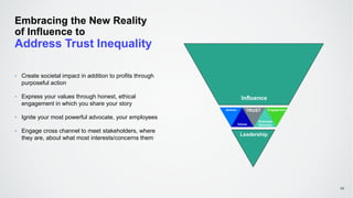 Embracing the New Reality
of Influence to
Address Trust Inequality
46
‣ Create societal impact in addition to profits through
purposeful action
‣ Express your values through honest, ethical
engagement in which you share your story
‣ Ignite your most powerful advocate, your employees
‣ Engage cross channel to meet stakeholders, where
they are, about what most interests/concerns them
Actions
Values
Employee
Advocacy
Engagement
Influence
AuthorityLeadership
TRUST
 