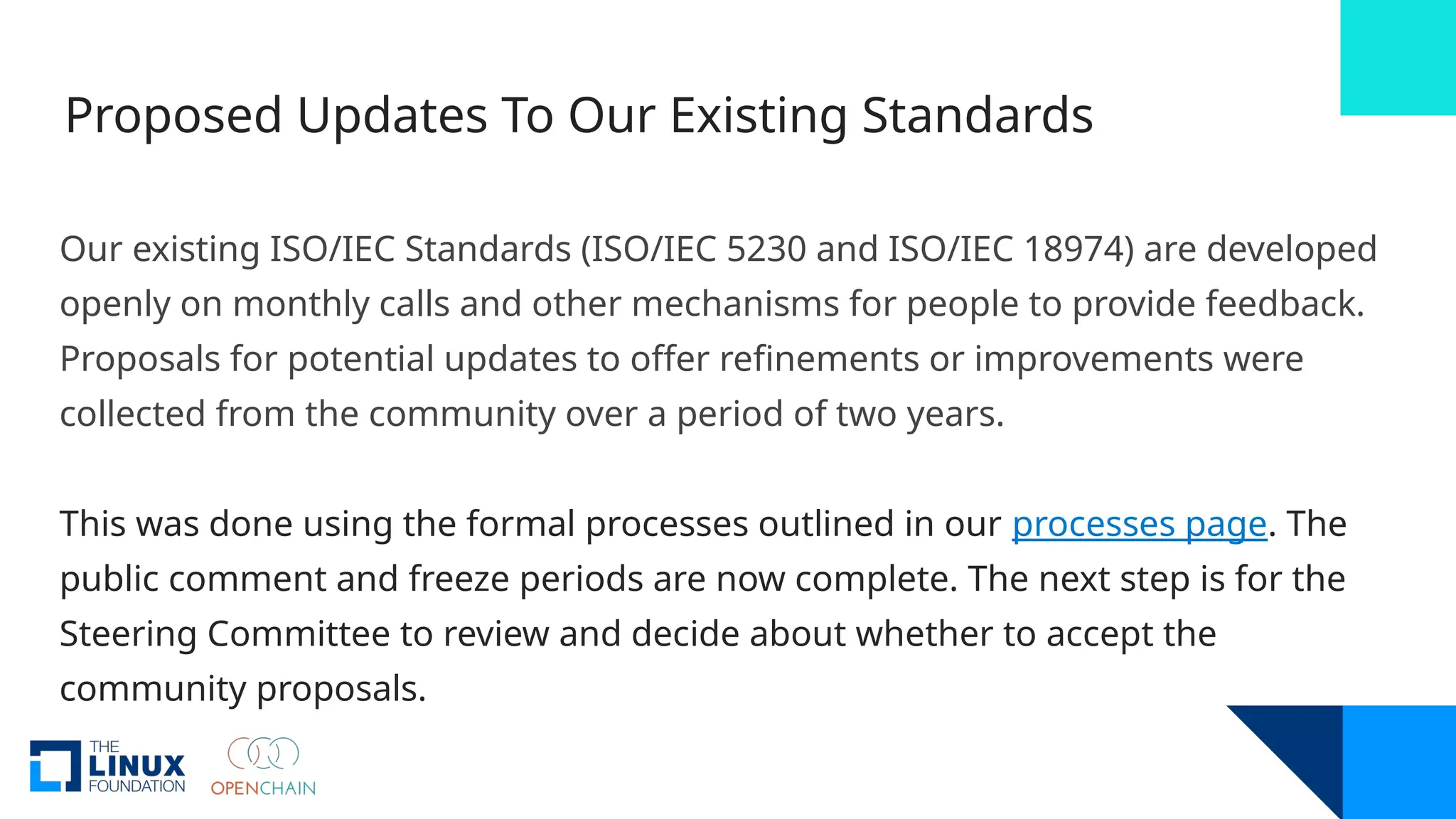 Proposed Updates To Our Existing Standards
Our existing ISO/IEC Standards (ISO/IEC 5230 and ISO/IEC 18974) are developed
openly on monthly calls and other mechanisms for people to provide feedback.
Proposals for potential updates to offer refinements or improvements were
collected from the community over a period of two years.
This was done using the formal processes outlined in our processes page. The
public comment and freeze periods are now complete. The next step is for the
Steering Committee to review and decide about whether to accept the
community proposals.
 