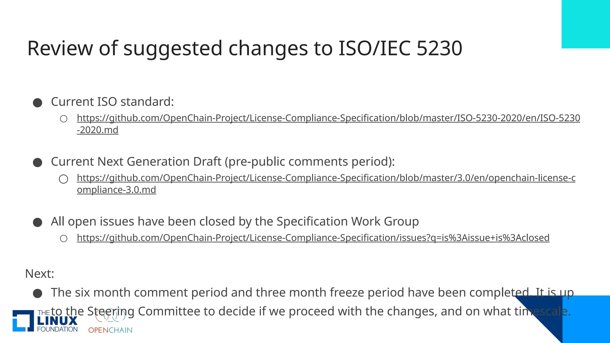 Review of suggested changes to ISO/IEC 5230
● Current ISO standard:
○ https://github.com/OpenChain-Project/License-Compliance-Specification/blob/master/ISO-5230-2020/en/ISO-5230
-2020.md
● Current Next Generation Draft (pre-public comments period):
○ https://github.com/OpenChain-Project/License-Compliance-Specification/blob/master/3.0/en/openchain-license-c
ompliance-3.0.md
● All open issues have been closed by the Specification Work Group
○ https://github.com/OpenChain-Project/License-Compliance-Specification/issues?q=is%3Aissue+is%3Aclosed
Next:
● The six month comment period and three month freeze period have been completed. It is up
to the Steering Committee to decide if we proceed with the changes, and on what timescale.
 