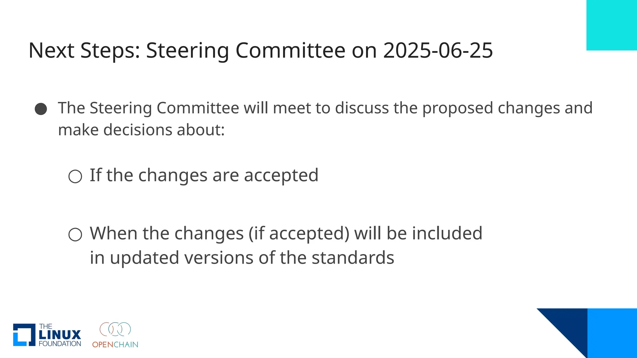 Next Steps: Steering Committee on 2025-06-25
● The Steering Committee will meet to discuss the proposed changes and
make decisions about:
○ If the changes are accepted
○ When the changes (if accepted) will be included
in updated versions of the standards
 