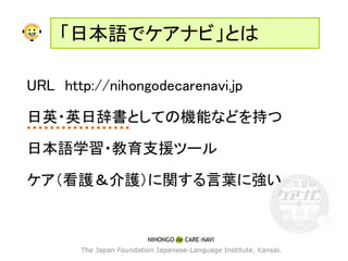 「日本語でケアナビ」とは

URL http://nihongodecarenavi.jp

日英・英日辞書としての機能などを持つ

日本語学習・教育支援ツール

ケア（看護＆介護）に関する言葉に強い
 