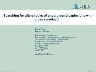 International Data Centre Page 1
Searching for aftershocks of underground explosions with
cross correlation
Kitov, Ivan
Bobrov, Dmitry
International Data Centre
Preparatory Commission for the Comprehensive
Nuclear-Test-Ban Treaty Organization
Provisional Technical Secretariat
Vienna International Centre
P.O. Box 1200
A-1400 Vienna
AUSTRIA
ivan.kitov@ctbto.org
 