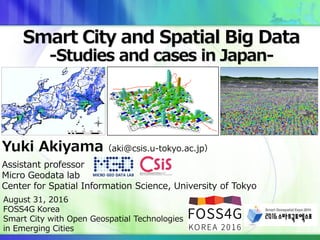 Yuki Akiyama（aki@csis.u-tokyo.ac.jp）
Assistant professor
Micro Geodata lab
Center for Spatial Information Science, University of Tokyo
Smart City and Spatial Big Data
-Studies and cases in Japan-
August 31, 2016
FOSS4G Korea
Smart City with Open Geospatial Technologies
in Emerging Cities
 