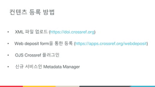 컨텐츠 등록 방법
• XML 파일 업로드 (https://doi.crossref.org)
• Web deposit form을 통한 등록 (https://apps.crossref.org/webdeposit)
• OJS Crossref 플러그인
• 신규 서비스인 Metadata Manager
 