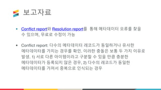 보고자료
• Conflict report와 Resolution report를 통해 메타데이터 오류를 찾을
수 있으며, 무료로 수정이 가능
• Conflict report: 다수의 메타데이터 레코드가 동일하거나 유사한
메타데이터를 가지는 경우를 확인. 이러한 충돌은 보통 두 가지 이유로
발생. 1) 서로 다른 아이템이라고 구분할 수 있을 만큼 충분한
메타데이터가 등록되지 않은 경우, 2) 다수의 레코드가 동일한
메타데이터를 가져서 중복으로 인식되는 경우
 