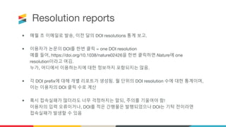 Resolution reports
• 매월 초 이메일로 발송, 이전 달의 DOI resolutions 통계 보고.
• 이용자가 논문의 DOI를 한번 클릭 = one DOI resolution
예를 들어, https://doi.org/10.1038/nature02426을 한번 클릭하면 Nature에 one
resolution이라고 여김.
누가, 어디에서 이용하는지에 대한 정보까지 포함되지는 않음.
• 각 DOI prefix에 대해 개별 리포트가 생성됨. 월 단위의 DOI resolution 수에 대한 통계이며,
이는 이용자의 DOI 클릭 수로 계산
• 혹시 접속실패가 많더라도 너무 걱정하지는 말되, 주의를 기울여야 함!
이용자의 입력 오류이거나, DOI를 적은 간행물은 발행되었으나 DOI는 기탁 전이라면
접속실패가 발생할 수 있음
 