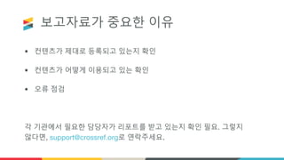 보고자료가 중요한 이유
• 컨텐츠가 제대로 등록되고 있는지 확인
• 컨텐츠가 어떻게 이용되고 있는 확인
• 오류 점검
각 기관에서 필요한 담당자가 리포트를 받고 있는지 확인 필요. 그렇지
않다면, support@crossref.org로 연락주세요.
 