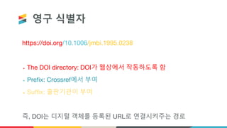 영구 식별자
https://doi.org/10.1006/jmbi.1995.0238
• The DOI directory: DOI가 웹상에서 작동하도록 함
• Prefix: Crossref에서 부여
• Suffix: 출판기관이 부여
즉, DOI는 디지털 객체를 등록된 URL로 연결시켜주는 경로
 