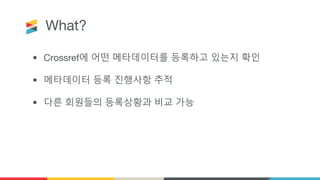 What?
• Crossref에 어떤 메타데이터를 등록하고 있는지 확인
• 메타데이터 등록 진행사항 추적
• 다른 회원들의 등록상황과 비교 가능
 