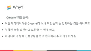 Why?
Crossref 회원들이:
• 어떤 메타데이터를 Crossref에 보내고 있는지 늘 인지하는 것은 아니므로
• 누락된 것을 발견하고 보완할 수 있게 하고
• 메타데이터 등록 진행상황을 쉽고 편리하게 추적 가능하게 함
 