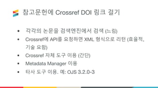 참고문헌에 Crossref DOI 링크 걸기
• 각각의 논문을 검색엔진에서 검색 (느림)
• Crossref에 API를 요청하면 XML 형식으로 리턴 (효율적,
기술 요함)
• Crossref 자체 도구 이용 (간단)
• Metadata Manager 이용
• 타사 도구 이용. 예: OJS 3.2.0-3
 