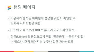 랜딩 페이지
• 이용자가 원하는 아이템에 접근한 것인지 확인할 수
있도록 서지사항을 포함
• URL의 기능으로서 DOI 포함(표기 가이드라인 준수)
• 전문(full text) 접근점으로서 역할: 전문공개 수준은 다양할
수 있으나, 랜딩 페이지는 누구나 접근 가능하도록
 