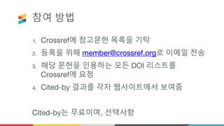 참여 방법
1. Crossref에 참고문헌 목록을 기탁
2. 등록을 위해 member@crossref.org로 이메일 전송
3. 해당 문헌을 인용하는 모든 DOI 리스트를
Crossref에 요청
4. Cited-by 결과를 각자 웹사이트에서 보여줌
Cited-by는 무료이며, 선택사항
 