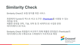 Similarity Check은 표절 방지를 위한 서비스
회원에게 Turnitin의 텍스트 비교 도구인 iThenticate를 사용할 수 있는
계정을 부여.
제출한 문헌을 과학, 기술, 의학 등 전 세계적으로 수집한 문헌
데이터베이스와 비교.
Similarity Check 회원들이 비교하기 위해 제출한 문헌들은 iThenticate의
데이터베이스에 수록되므로 수록범위가 지속적으로 확장
Similarity Check
 