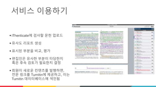 서비스 이용하기
• iThenticate에 검사할 문헌 업로드
• 유사도 리포트 생성
• 표시된 부분을 비교, 평가
• 편집인은 유사한 부분이 타당한지
혹은 후속 검토가 필요한지 결정
• 회원이 새로운 컨텐츠를 발행하면,
전문 링크를 Turnitin에 제공하고, 이는
Turnitin 데이터베이스에 색인됨
 