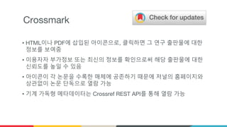 Crossmark
• HTML이나 PDF에 삽입된 아이콘으로, 클릭하면 그 연구 출판물에 대한
정보를 보여줌
• 이용자자 부가정보 또는 최신의 정보를 확인으로써 해당 출판물에 대한
신뢰도를 높일 수 있음
• 아이콘이 각 논문을 수록한 매체에 공존하기 때문에 저널의 홈페이지와
상관없이 논문 단독으로 열람 가능
• 기계 가독형 메타데이터는 Crossref REST API를 통해 열람 가능
 
