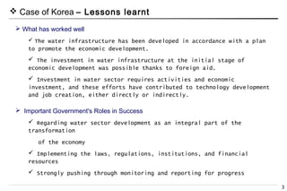 3
Important Government's Roles in Success
Regarding water sector development as an integral part of the
transformation
of the economy
Implementing the laws, regulations, institutions, and financial
resources
Strongly pushing through monitoring and reporting for progress
Case of Korea – Lessons learnt
What has worked well
The water infrastructure has been developed in accordance with a plan
to promote the economic development.
The investment in water infrastructure at the initial stage of
economic development was possible thanks to foreign aid.
Investment in water sector requires activities and economic
investment, and these efforts have contributed to technology development
and job creation, either directly or indirectly.