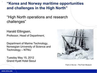 1
    “Korea and Norway maritime opportunities
    and challenges in the High North”

    “High North operations and research
    challenges”

    Harald Ellingsen,
    Professor, Head of Department,

    Department of Marine Technology,
    Norwegian University of Science and
    Technology – NTNU

    Tuesday May 15, 2012
    Grand Hyatt Hotel Seoul
                                          Fram in the ice – The Fram Museum
 