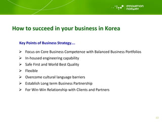 How to succeed in your business in Korea
Key Points of Business Strategy….
 Focus on Core Business Competence with Balanced Business Portfolios
 In-housed engineering capability
 Safe First and World Best Quality
 Flexible
 Overcome cultural language barriers
 Establish Long term Business Partnership
 For Win-Win Relationship with Clients and Partners
13
 