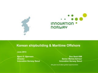Korean shipbuilding & Maritime Offshore
June 2013
Doo Seok KIM
Senior Market Advisor
Innovation Norway Seoul
Bjørn O. Bjørnsen
Director
Innovation Norway Seoul
 