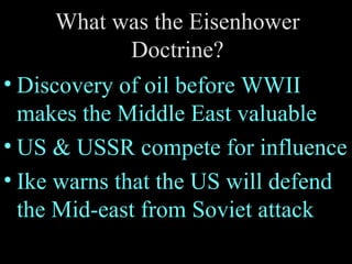 What was the Eisenhower Doctrine? Discovery of oil before WWII makes the Middle East valuable US & USSR compete for influence Ike warns that the US will defend the Mid-east from Soviet attack 