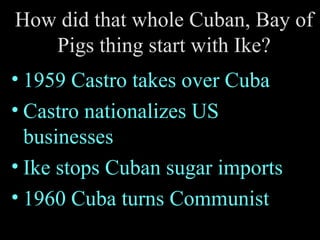 How did that whole Cuban, Bay of Pigs thing start with Ike? 1959 Castro takes over Cuba Castro nationalizes US businesses Ike stops Cuban sugar imports 1960 Cuba turns Communist 