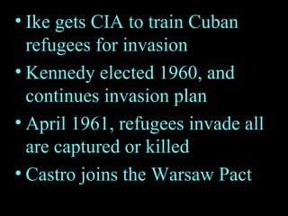 Ike gets CIA to train Cuban refugees for invasion Kennedy elected 1960, and continues invasion plan April 1961, refugees invade all are captured or killed Castro joins the Warsaw Pact 