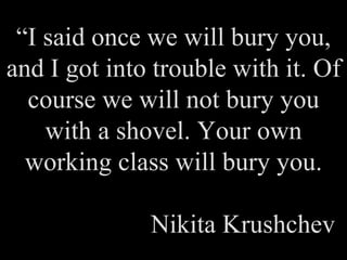 “ I said once we will bury you, and I got into trouble with it. Of course we will not bury you with a shovel. Your own working class will bury you. Nikita Krushchev 