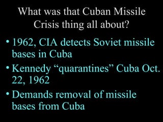 What was that Cuban Missile Crisis thing all about? 1962, CIA detects Soviet missile bases in Cuba Kennedy “quarantines” Cuba Oct. 22, 1962 Demands removal of missile bases from Cuba 