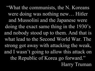 “ What the communists, the N. Koreans were doing was nothing new… Hitler and Mussolini and the Japanese were doing the exact same thing in the 1930’s and nobody stood up to them. And that is what lead to the Second World War. The strong got away with attacking the weak, and I wasn’t going to allow this attack on the Republic of Korea go forward.” Harry Truman 