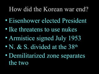 How did the Korean war end?  Eisenhower elected President Ike threatens to use nukes Armistice signed July 1953 N. & S. divided at the 38 th Demilitarized zone separates the two 