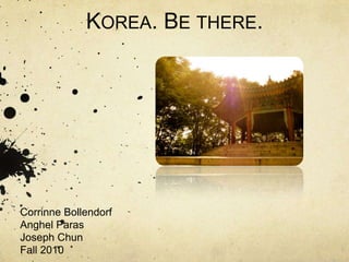 Korea. Be there. Corrinne Bollendorf Anghel Paras Joseph Chun  Fall 2010 