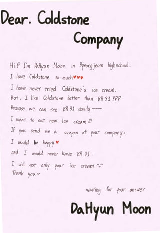 DetAr. Colc!stone
              CornptMy
 Hi P I'm Po-Hyun Moon in !3yeonsjeom                   h~hschool.
 I love Coldstone          so mt.<ch -'""
 I ho-ve never rriecl Cold stone's ice creo.YI'J.
 But , I like Co/d. stone hetter thO-YJ lfR 31 F/lP
 8ec(J..().:;e we Cton see    eR 31   eo..sil~ ~

 I   WOII'lt   to   eo.t new   ice   cret~tm fll
 If yo I). send me        0-    coV<pon of you.r com fMV'

 I twu/cl be h"ffV         V

 Md I wo~.</J never ho..ve gp, '31 .
  I will eo.t only your ice              creCim /'v"
  Th!Ank yo!)       N
 