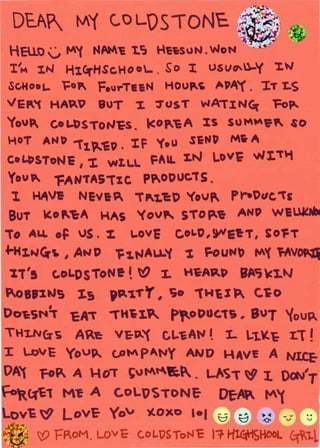 DEl~ M'(                C..OLOSTONE
                                                                ~~ ~~
    HEU.o v        ~'(    fool~~   1.C2   t-~t:suN. WoN
    I   1
         M   I.N   H~C':fHSc.HO 0..      .   s0    'I    USVOl-'(          'I.W
    ~c.HooL.       l=ota.. FourTe&N           Houp.c; ~PA'( . IT T-S
VEP.'{ HA~"                9UT      1     'l"US T        WA'TIN<i(            Fop..
'foVI GoL-bSTON"ES. I<OP..~A :ts SUM~V~ SO
HoT          ANP 1"t'-'EO .        'IF    '(oU      .SiN~      Mw A
Co~SToNe              I   'I. WI.l.. FAlL t.N LoV~ wi."T"t
You Pl. "fANTAS"TXC p~ODUC.'TS.
1. HA~ NEV&~ T~t.'e:O '(ovf'                                   Pr--Oc~c. "T£
    BUT      Ko"t:A         HAS     '(ov" STO~~                  ANP WE~
To ALL oF JS.% a..ov& c,oa.D,9fl&'tT, SO'FT
.f-H:tN~~ , AND 'F1.""Au..'( 'l ~=-out~~~ Itt''( rAv~
    'lt's      c.oLDsToNe ~ t() 1. HcA"RP BAt;Cx.N
1oBJXWS 1s                  'P.'1"f'Y, 'io 1'W~I~ C.~o
Dot:SN!.r           cA -rH~I."' p~oDUG1S * sur '{ou~
THUV(:rs             AP.l: V~P.'{ CL.'EAI" ~ L                     ..1.¥-~       J:   ~
I        LovE      Yov~ <.P~ pAt~Y AND HAV~ A NLC.E-
OA'{ FoP.. A H o'T ~v ~~1;.1. . L/.S "T ~ I. Oe~V'T
        R_~c1 M~ A            C.OLl)S TONE-                Df-~ ~'(
    ov~ ~          LoV'E-    Yo'V       ~oxo lol ~ ~                      ~     ~u~     ~
: . ~· ;f) fRoM. LOVE C.oL.t7SToNc                       l +HlC:.t'tJ       ... (:;t1.
 