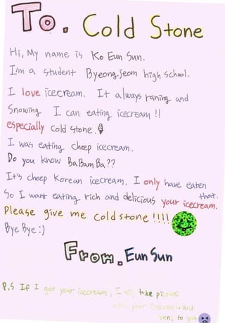 Hi   1   M(   VCWE:, 1              <o ftAVI         Sv.V) ·
 l!1Y1 CA. L7{vcle..rlt-             ?Jyeon~)£oVI1 hi~~ Sc~oo.
 L I0 ve.. c.ec r€.cAW) . 1 t                          (I .Voy, ra.v-iW}-     CAVd

 SnoL~JTn}        l     CJAr         -e.oJf¥l'J_. c.ecreo.yvl        ![

 e.spcclo.lly Cold        0tvV1e. ~
 l wo..c, eo..+fVJra-- c~eep CecreAVI' .
 Do yov.. khow ~C ?"-VI1 BC 77
1+'7 G~eep <.ov-e.o.V ce.creqWJ. I o'-11'/ ho.ve__                                   e0.teh

lo   1. wo-.~ e.o-.1-IVlca-- rG~ L:AVct ue.-iclo!A)     _l_                               +t--o-.1- .
                                                                         'fOI.-1'r c:eL.reo..n?.

Pe.o__se. ~-~ve. vYle_ co d 5+-a Ve_                               1_1_ _   ~~ ···!}'
                                                                                    ..


~~e.. ~ye_ :)




V,S I f     l    ,.   y --tr-   : :::..   1 _ .._   •
 