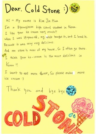 -- i ~ My l"'o...me is            kiYI'   ]itl H~-Vo...
 (vY'I o.. B1eo.,~jeom h~'i-1 <;choo C,-tu.J.~n-t                         YI (oreo..
  I i~e 1oiAI' le Cre.o.m 'Hlr) vYVCh'.'
 w'hen L wo..S 1 ~eD-rs o~ , md tAi'lde 'oov-:3.l:                  II:>   ~'(d. L <:>ve~ it.

 ~?(CI.ASe t     .AJO...S   ver-1 ver()   de;l~ OV 5
 An~ o'le stov-e is              MO.r   o~   1'1'1';) hou.l.e , c;o    I    of-ten jv there .
~:~
  l      -iV1::- ~ou< ice- cYeG!Yl'l is the               Wl o> -t
                                                                              -
                                                                        4eli LiOV&        iYl




  I      W!.AYl--- to el).-t Mo'fe. {fa-vor)          <; 0 peo..se         m.,).:::e    more
 ~~e      cr-eo.m       )
 