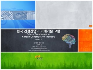 한국 건설산업의 미래기술 고찰
Future Technology of
Korean Construction Industry
2020.1.14
강태욱 연구위원
공학박사
Ph.D Kang tae-wook
laputa99999@gmail.com
sites.google.com/site/bimprinciple
 