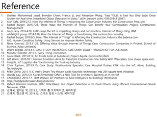 1. Shafiee, Mohammad Javad, Brendan Chywl, Francis Li, and Alexander Wong. "Fast YOLO: A Fast You Only Look Once
System for Real-time Embedded Object Detection in Video." arXiv preprint arXiv:1709.05943 (2017).
2. Alan Safe, 2016.2.12, How the Internet of Things is Impacting the Construction Industry, For Construction Pros.com
3. Rachel Burger, 2015.7.28, Three Ways the Internet of Things Can Benefit Your Construction Project, Construction
Management
4. Jacqi Levy, 2016.4.28, 4 BIG ways the IoT is impacting design and construction, Internet of Things blog, IBM
5. whitelight group, 2014.8.18, How the Internet of Things is transforming the construction industry
6. Rachel Burger, 2016.8.5, How "The Internet of Things" is Affecting the Construction Industry, the balance.com
7. AIG, Human Condition Safety: Using Sensors to Improve Worker Safety
8. Niina Gromov, 2015.11.23, Offering Value through Internet of Things Case: Construction Companies in Finland, School of
Science, Aalto University
9. Wipro Digital, 2016.4.1, CASE STUDY: INCREASING CUSTOMER VALUE THROUGH IOT FOR JCB INDIA
10. Monitor Deloitte, 2015.7, Every. Thing. Connected.
11. Laura Black, 2015.8.12, An Inside Look at Autodesk’s Project Aquila, ConstructionTech
12. Jeff Walsh, 2015.10.1, Human Condition Aims to Transform Construction-Site Safety With Wearables, Line shape space.com
13. Insights, IoT Logistics Are Transforming the Trucking Industry
14. Chris Topham, 2015.9.10, Case Study: Northumbria Specialist Care Hospital Pushes KNX into the IoT, Abtec Building
Technologies
15. Mike Chino, 2015.11.6, Intel’s Smart Tiny House packs futuristic technology into 264 square feet, inhabitat
16. Wanda Lau, 2016.5.9, KieranTimberlake Offers a New Tool for Architects Wanting an In on IoT
17. CADDIGEST, 2016.7.7, IBM Watson IoT Platform to Add Intelligence to Buildings Worldwide
18. http://daddynkidsmakers.blogspot.com/
19. Oxford Robotics Institute, 2017, Vote3Deep: Fast Object Detection in 3D Point Clouds Using Efficient Convolutional Neural
Networks, ICRA
20. 강태욱, 임지순 역, 2015.2, 스마트 홈 오토메이션, 씨아이알
21. 강태욱, 현소영 역, 2014.12, 스마트 빌딩 시스템, 씨아이알
Reference
KICT
 