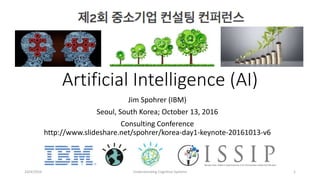 Artificial Intelligence (AI)
Jim Spohrer (IBM)
Seoul, South Korea; October 13, 2016
Consulting Conference
http://www.slideshare.net/spohrer/korea-day1-keynote-20161013-v6
10/4/2016 Understanding Cognitive Systems 1
 