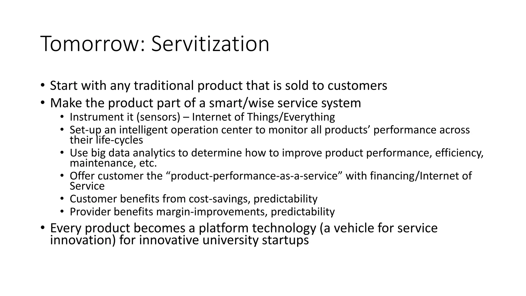 Tomorrow: Servitization
• Start with any traditional product that is sold to customers
• Make the product part of a smart/wise service system
• Instrument it (sensors) – Internet of Things/Everything
• Set-up an intelligent operation center to monitor all products’ performance across
their life-cycles
• Use big data analytics to determine how to improve product performance, efficiency,
maintenance, etc.
• Offer customer the “product-performance-as-a-service” with financing/Internet of
Service
• Customer benefits from cost-savings, predictability
• Provider benefits margin-improvements, predictability
• Every product becomes a platform technology (a vehicle for service
innovation) for innovative university startups
 
