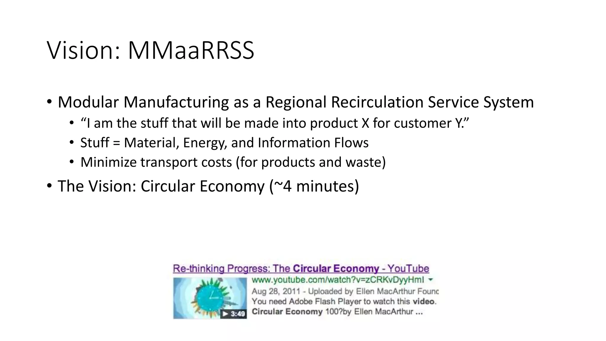Vision: MMaaRRSS
• Modular Manufacturing as a Regional Recirculation Service System
• “I am the stuff that will be made into product X for customer Y.”
• Stuff = Material, Energy, and Information Flows
• Minimize transport costs (for products and waste)
• The Vision: Circular Economy (~4 minutes)
 