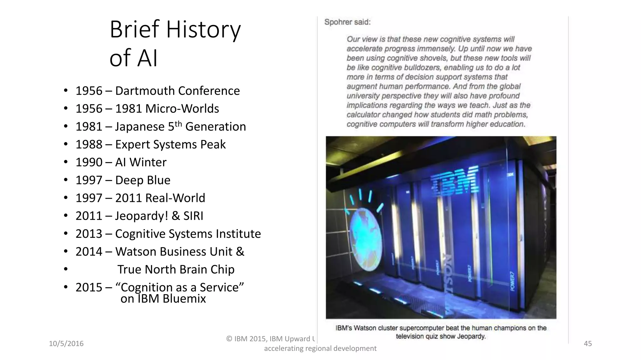 Brief History
of AI
• 1956 – Dartmouth Conference
• 1956 – 1981 Micro-Worlds
• 1981 – Japanese 5th Generation
• 1988 – Expert Systems Peak
• 1990 – AI Winter
• 1997 – Deep Blue
• 1997 – 2011 Real-World
• 2011 – Jeopardy! & SIRI
• 2013 – Cognitive Systems Institute
• 2014 – Watson Business Unit &
• True North Brain Chip
• 2015 – “Cognition as a Service”
on IBM Bluemix
10/5/2016
© IBM 2015, IBM Upward University Programs Worldwide
accelerating regional development
45
 