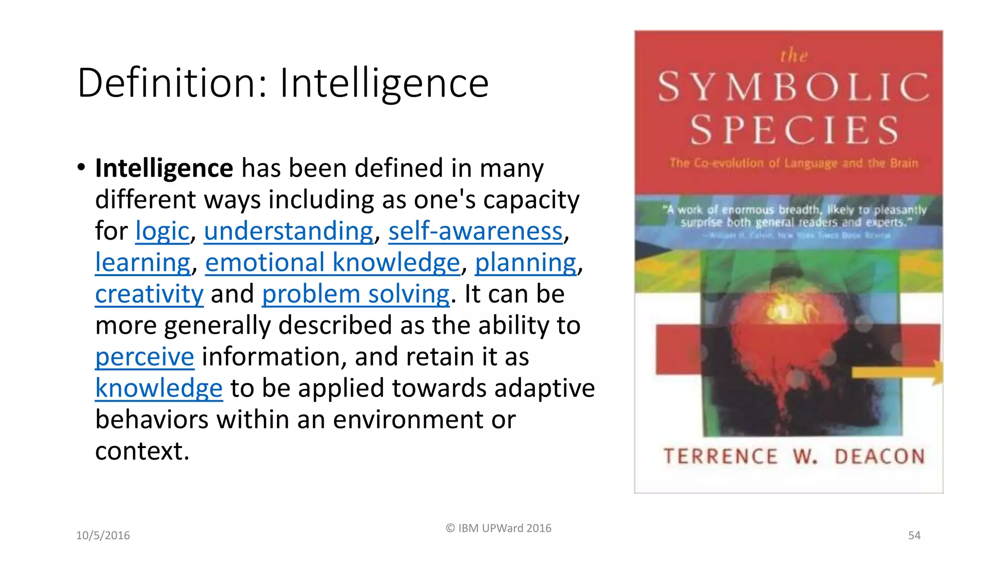 Definition: Intelligence
• Intelligence has been defined in many
different ways including as one's capacity
for logic, understanding, self-awareness,
learning, emotional knowledge, planning,
creativity and problem solving. It can be
more generally described as the ability to
perceive information, and retain it as
knowledge to be applied towards adaptive
behaviors within an environment or
context.
10/5/2016
© IBM UPWard 2016
54
 