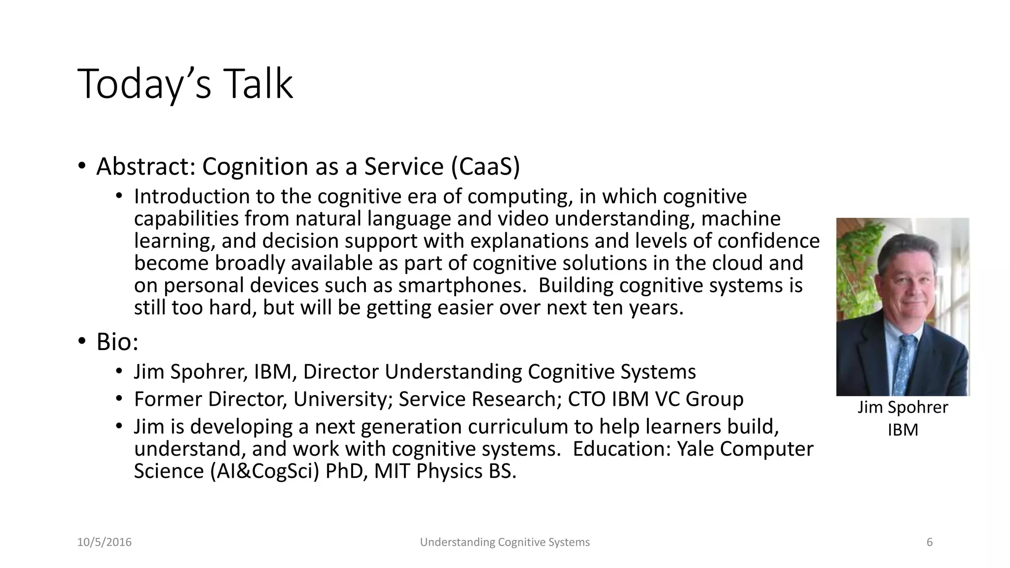 Today’s Talk
• Abstract: Cognition as a Service (CaaS)
• Introduction to the cognitive era of computing, in which cognitive
capabilities from natural language and video understanding, machine
learning, and decision support with explanations and levels of confidence
become broadly available as part of cognitive solutions in the cloud and
on personal devices such as smartphones. Building cognitive systems is
still too hard, but will be getting easier over next ten years.
• Bio:
• Jim Spohrer, IBM, Director Understanding Cognitive Systems
• Former Director, University; Service Research; CTO IBM VC Group
• Jim is developing a next generation curriculum to help learners build,
understand, and work with cognitive systems. Education: Yale Computer
Science (AI&CogSci) PhD, MIT Physics BS.
10/5/2016 Understanding Cognitive Systems 6
Jim Spohrer
IBM
 