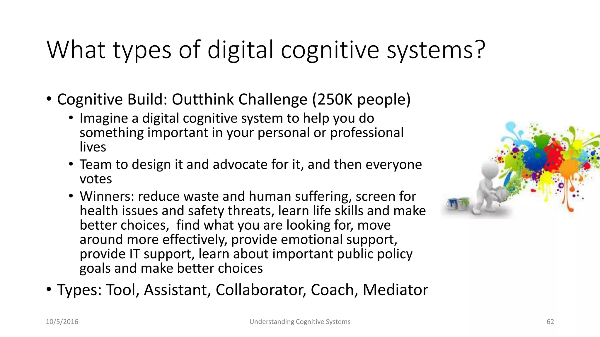 What types of digital cognitive systems?
• Cognitive Build: Outthink Challenge (250K people)
• Imagine a digital cognitive system to help you do
something important in your personal or professional
lives
• Team to design it and advocate for it, and then everyone
votes
• Winners: reduce waste and human suffering, screen for
health issues and safety threats, learn life skills and make
better choices, find what you are looking for, move
around more effectively, provide emotional support,
provide IT support, learn about important public policy
goals and make better choices
• Types: Tool, Assistant, Collaborator, Coach, Mediator
10/5/2016 Understanding Cognitive Systems 62
 