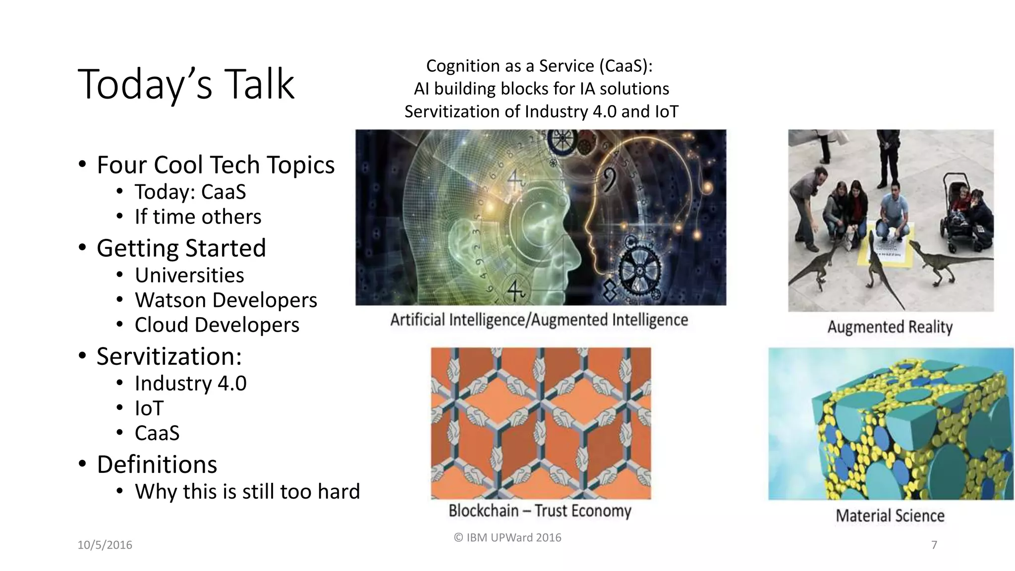 Today’s Talk
• Four Cool Tech Topics
• Today: CaaS
• If time others
• Getting Started
• Universities
• Watson Developers
• Cloud Developers
• Servitization:
• Industry 4.0
• IoT
• CaaS
• Definitions
• Why this is still too hard
10/5/2016
© IBM UPWard 2016
7
Cognition as a Service (CaaS):
AI building blocks for IA solutions
Servitization of Industry 4.0 and IoT
 